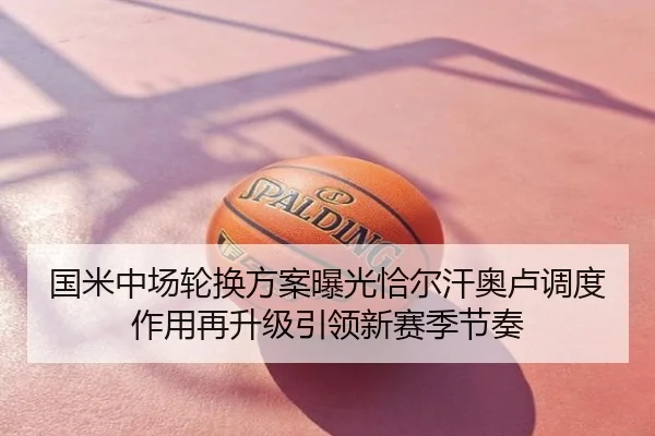 国米中场轮换方案曝光恰尔汗奥卢调度作用再升级引领新赛季节奏