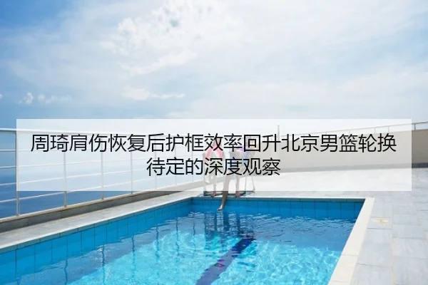 周琦肩伤恢复后护框效率回升北京男篮轮换待定的深度观察